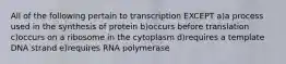 All of the following pertain to transcription EXCEPT a)a process used in the synthesis of protein b)occurs before translation c)occurs on a ribosome in the cytoplasm d)requires a template DNA strand e)requires RNA polymerase