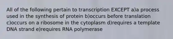 All of the following pertain to transcription EXCEPT a)a process used in the synthesis of protein b)occurs before translation c)occurs on a ribosome in the cytoplasm d)requires a template DNA strand e)requires RNA polymerase