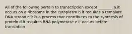 All of the following pertain to transcription except _______. a.it occurs on a ribosome in the cytoplasm b.it requires a template DNA strand c.it is a process that contributes to the synthesis of protein d.it requires RNA polymerase e.it occurs before translation