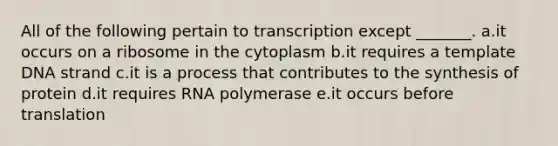 All of the following pertain to transcription except _______. a.it occurs on a ribosome in the cytoplasm b.it requires a template DNA strand c.it is a process that contributes to the synthesis of protein d.it requires RNA polymerase e.it occurs before translation