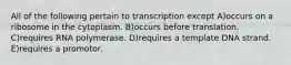 All of the following pertain to transcription except A)occurs on a ribosome in the cytoplasm. B)occurs before translation. C)requires RNA polymerase. D)requires a template DNA strand. E)requires a promotor.