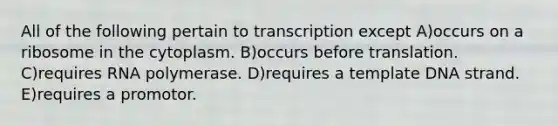 All of the following pertain to transcription except A)occurs on a ribosome in the cytoplasm. B)occurs before translation. C)requires RNA polymerase. D)requires a template DNA strand. E)requires a promotor.