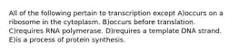 All of the following pertain to transcription except A)occurs on a ribosome in the cytoplasm. B)occurs before translation. C)requires RNA polymerase. D)requires a template DNA strand. E)is a process of protein synthesis.