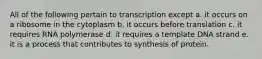 All of the following pertain to transcription except a. it occurs on a ribosome in the cytoplasm b. it occurs before translation c. it requires RNA polymerase d. it requires a template DNA strand e. it is a process that contributes to synthesis of protein.