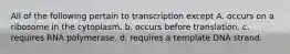 All of the following pertain to transcription except A. occurs on a ribosome in the cytoplasm. b. occurs before translation. c. requires RNA polymerase. d. requires a template DNA strand.