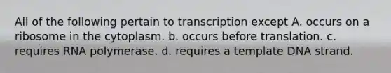 All of the following pertain to transcription except A. occurs on a ribosome in the cytoplasm. b. occurs before translation. c. requires RNA polymerase. d. requires a template DNA strand.