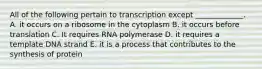 All of the following pertain to transcription except _____________. A. it occurs on a ribosome in the cytoplasm B. it occurs before translation C. It requires RNA polymerase D. it requires a template DNA strand E. it is a process that contributes to the synthesis of protein