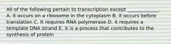 All of the following pertain to transcription except _____________. A. it occurs on a ribosome in the cytoplasm B. it occurs before translation C. It requires RNA polymerase D. it requires a template DNA strand E. it is a process that contributes to the synthesis of protein