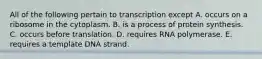 All of the following pertain to transcription except A. occurs on a ribosome in the cytoplasm. B. is a process of protein synthesis. C. occurs before translation. D. requires RNA polymerase. E. requires a template DNA strand.