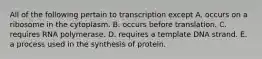 All of the following pertain to transcription except A. occurs on a ribosome in the cytoplasm. B. occurs before translation. C. requires RNA polymerase. D. requires a template DNA strand. E. a process used in the synthesis of protein.