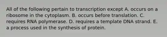 All of the following pertain to transcription except A. occurs on a ribosome in the cytoplasm. B. occurs before translation. C. requires RNA polymerase. D. requires a template DNA strand. E. a process used in the synthesis of protein.