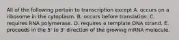 All of the following pertain to transcription except A. occurs on a ribosome in the cytoplasm. B. occurs before translation. C. requires RNA polymerase. D. requires a template DNA strand. E. proceeds in the 5' to 3' direction of the growing mRNA molecule.