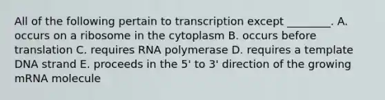 All of the following pertain to transcription except ________. A. occurs on a ribosome in the cytoplasm B. occurs before translation C. requires RNA polymerase D. requires a template DNA strand E. proceeds in the 5' to 3' direction of the growing mRNA molecule