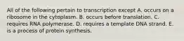 All of the following pertain to transcription except A. occurs on a ribosome in the cytoplasm. B. occurs before translation. C. requires RNA polymerase. D. requires a template DNA strand. E. is a process of protein synthesis.