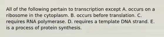 All of the following pertain to transcription except A. occurs on a ribosome in the cytoplasm. B. occurs before translation. C. requires RNA polymerase. D. requires a template DNA strand. E. is a process of <a href='https://www.questionai.com/knowledge/kVyphSdCnD-protein-synthesis' class='anchor-knowledge'>protein synthesis</a>.