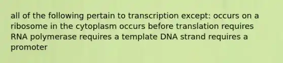 all of the following pertain to transcription except: occurs on a ribosome in the cytoplasm occurs before translation requires RNA polymerase requires a template DNA strand requires a promoter