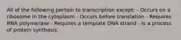 All of the following pertain to transcription except: - Occurs on a ribosome in the cytoplasm - Occurs before translation - Requires RNA polymerase - Requires a template DNA strand - Is a process of protein synthesis