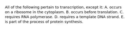 All of the following pertain to transcription, except it: A. occurs on a ribosome in the cytoplasm. B. occurs before translation. C. requires RNA polymerase. D. requires a template DNA strand. E. is part of the process of protein synthesis.