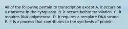 All of the following pertain to transcription except A. it occurs on a ribosome in the cytoplasm. B. it occurs before translation. C. it requires RNA polymerase. D. it requires a template DNA strand. E. it is a process that contributes to the synthesis of protein.