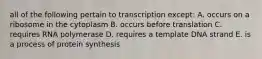 all of the following pertain to transcription except: A. occurs on a ribosome in the cytoplasm B. occurs before translation C. requires RNA polymerase D. requires a template DNA strand E. is a process of protein synthesis