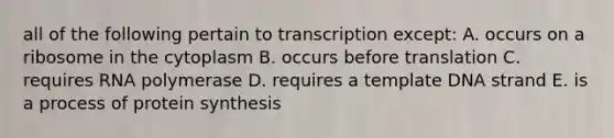 all of the following pertain to transcription except: A. occurs on a ribosome in the cytoplasm B. occurs before translation C. requires RNA polymerase D. requires a template DNA strand E. is a process of <a href='https://www.questionai.com/knowledge/kVyphSdCnD-protein-synthesis' class='anchor-knowledge'>protein synthesis</a>