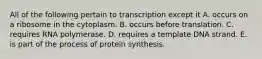 All of the following pertain to transcription except it A. occurs on a ribosome in the cytoplasm. B. occurs before translation. C. requires RNA polymerase. D. requires a template DNA strand. E. is part of the process of protein synthesis.