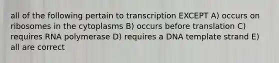 all of the following pertain to transcription EXCEPT A) occurs on ribosomes in the cytoplasms B) occurs before translation C) requires RNA polymerase D) requires a DNA template strand E) all are correct