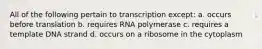 All of the following pertain to transcription except: a. occurs before translation b. requires RNA polymerase c. requires a template DNA strand d. occurs on a ribosome in the cytoplasm