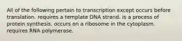 All of the following pertain to transcription except occurs before translation. requires a template DNA strand. is a process of protein synthesis. occurs on a ribosome in the cytoplasm. requires RNA polymerase.