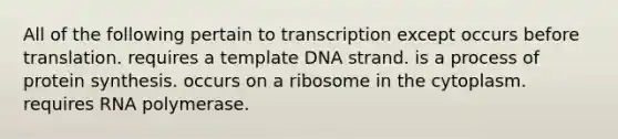 All of the following pertain to transcription except occurs before translation. requires a template DNA strand. is a process of protein synthesis. occurs on a ribosome in the cytoplasm. requires RNA polymerase.