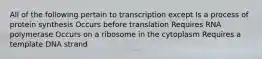 All of the following pertain to transcription except Is a process of protein synthesis Occurs before translation Requires RNA polymerase Occurs on a ribosome in the cytoplasm Requires a template DNA strand