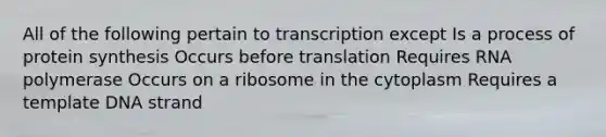 All of the following pertain to transcription except Is a process of protein synthesis Occurs before translation Requires RNA polymerase Occurs on a ribosome in the cytoplasm Requires a template DNA strand