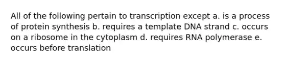 All of the following pertain to transcription except a. is a process of protein synthesis b. requires a template DNA strand c. occurs on a ribosome in the cytoplasm d. requires RNA polymerase e. occurs before translation