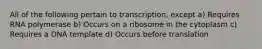 All of the following pertain to transcription, except a) Requires RNA polymerase b) Occurs on a ribosome in the cytoplasm c) Requires a DNA template d) Occurs before translation