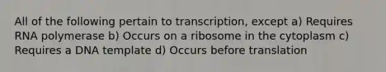 All of the following pertain to transcription, except a) Requires RNA polymerase b) Occurs on a ribosome in the cytoplasm c) Requires a DNA template d) Occurs before translation