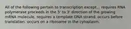 All of the following pertain to transcription except... requires RNA polymerase proceeds in the 5' to 3' direction of the growing mRNA molecule. requires a template DNA strand. occurs before translation. occurs on a ribosome in the cytoplasm.