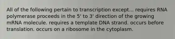 All of the following pertain to transcription except... requires RNA polymerase proceeds in the 5' to 3' direction of the growing mRNA molecule. requires a template DNA strand. occurs before translation. occurs on a ribosome in the cytoplasm.