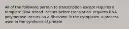 All of the following pertain to transcription except requires a template DNA strand. occurs before translation. requires RNA polymerase. occurs on a ribosome in the cytoplasm. a process used in the synthesis of protein.