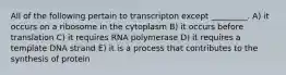 All of the following pertain to transcripton except _________. A) it occurs on a ribosome in the cytoplasm B) it occurs before translation C) it requires RNA polymerase D) it requires a template DNA strand E) it is a process that contributes to the synthesis of protein