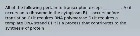 All of the following pertain to transcripton except _________. A) it occurs on a ribosome in the cytoplasm B) it occurs before translation C) it requires RNA polymerase D) it requires a template DNA strand E) it is a process that contributes to the synthesis of protein