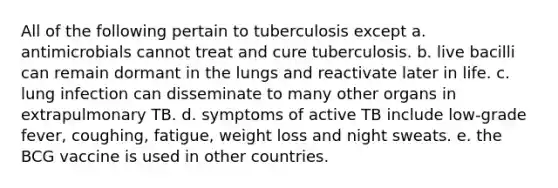 All of the following pertain to tuberculosis except a. antimicrobials cannot treat and cure tuberculosis. b. live bacilli can remain dormant in the lungs and reactivate later in life. c. lung infection can disseminate to many other organs in extrapulmonary TB. d. symptoms of active TB include low-grade fever, coughing, fatigue, weight loss and night sweats. e. the BCG vaccine is used in other countries.