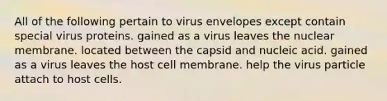 All of the following pertain to virus envelopes except contain special virus proteins. gained as a virus leaves the nuclear membrane. located between the capsid and nucleic acid. gained as a virus leaves the host cell membrane. help the virus particle attach to host cells.