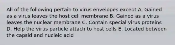 All of the following pertain to virus envelopes except A. Gained as a virus leaves the host cell membrane B. Gained as a virus leaves the nuclear membrane C. Contain special virus proteins D. Help the virus particle attach to host cells E. Located between the capsid and nucleic acid