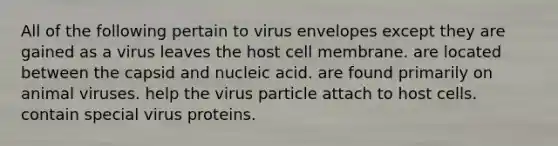 All of the following pertain to virus envelopes except they are gained as a virus leaves the host cell membrane. are located between the capsid and nucleic acid. are found primarily on animal viruses. help the virus particle attach to host cells. contain special virus proteins.