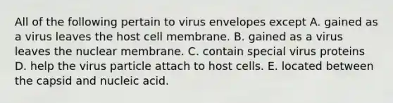 All of the following pertain to virus envelopes except A. gained as a virus leaves the host cell membrane. B. gained as a virus leaves the nuclear membrane. C. contain special virus proteins D. help the virus particle attach to host cells. E. located between the capsid and nucleic acid.