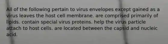 All of the following pertain to virus envelopes except gained as a virus leaves the host cell membrane. are comprised primarily of lipids. contain special virus proteins. help the virus particle attach to host cells. are located between the capsid and nucleic acid.