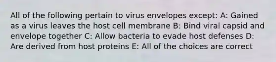 All of the following pertain to virus envelopes except: A: Gained as a virus leaves the host cell membrane B: Bind viral capsid and envelope together C: Allow bacteria to evade host defenses D: Are derived from host proteins E: All of the choices are correct