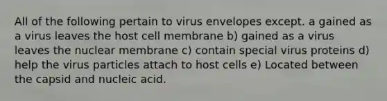 All of the following pertain to virus envelopes except. a gained as a virus leaves the host cell membrane b) gained as a virus leaves the nuclear membrane c) contain special virus proteins d) help the virus particles attach to host cells e) Located between the capsid and nucleic acid.