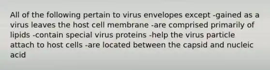 All of the following pertain to virus envelopes except -gained as a virus leaves the host cell membrane -are comprised primarily of lipids -contain special virus proteins -help the virus particle attach to host cells -are located between the capsid and nucleic acid