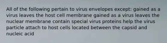 All of the following pertain to virus envelopes except: gained as a virus leaves the host cell membrane gained as a virus leaves the nuclear membrane contain special virus proteins help the virus particle attach to host cells located between the capsid and nucleic acid